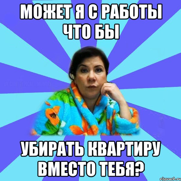 может я с работы что бы убирать квартиру вместо тебя?, Мем типичная мама