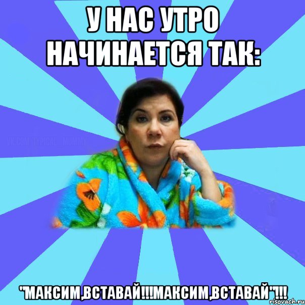 У НАС УТРО НАЧИНАЕТСЯ ТАК: "МАКСИМ,ВСТАВАЙ!!!МАКСИМ,ВСТАВАЙ"!!!, Мем типичная мама