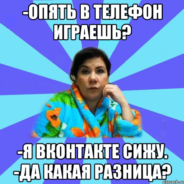 -опять в телефон играешь? -я вконтакте сижу. -да какая разница?, Мем типичная мама