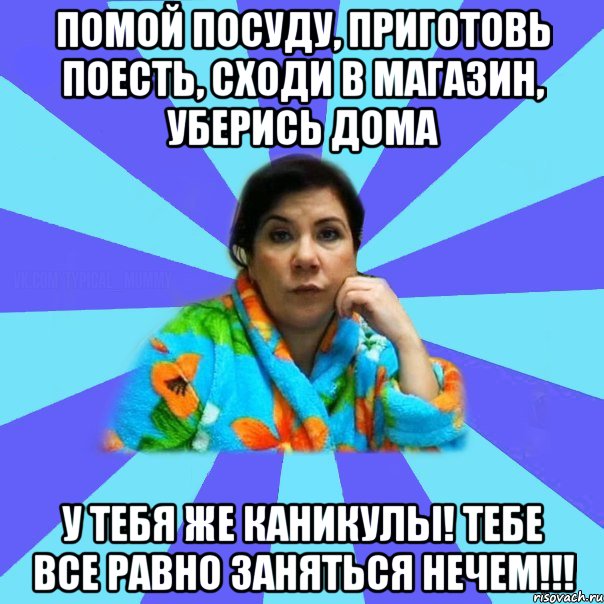 Помой посуду, приготовь поесть, сходи в магазин, уберись дома У тебя же каникулы! Тебе все равно заняться нечем!!!, Мем типичная мама