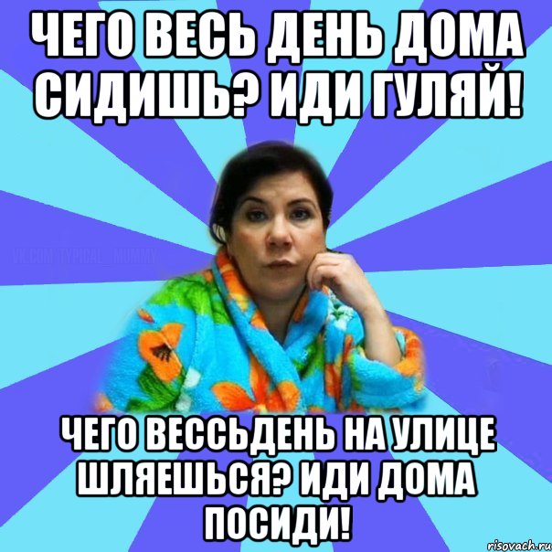 Чего весь день дома сидишь? Иди гуляй! Чего вессьдень на улице шляешься? Иди дома посиди!, Мем типичная мама