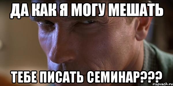 да как я могу мешать ТЕБЕ ПИСАТЬ СЕМИНАР???