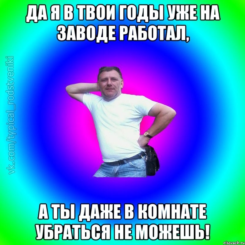 Да я в твои годы уже на заводе работал, а ты даже в комнате убраться не можешь!, Мем Типичный Батя