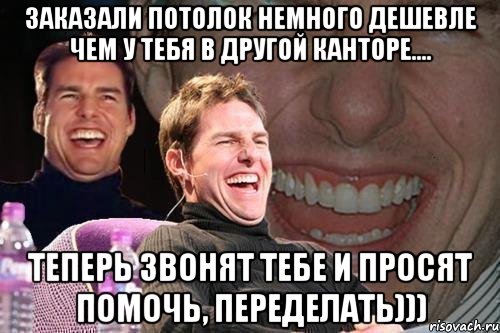 заказали потолок немного дешевле чем у тебя в другой канторе.... теперь звонят тебе и просят помочь, переделать))), Мем том круз