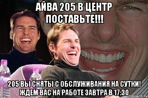 айва 205 в центр поставьте!!! 205 вы сняты с обслуживания на сутки! ждем вас на работе завтра в 17:30, Мем том круз