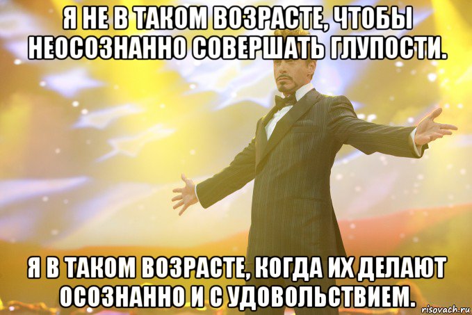 Я не в таком возрасте, чтобы неосознанно совершать глупости. Я в таком возрасте, когда их делают осознанно и с удовольствием., Мем Тони Старк (Роберт Дауни младший)