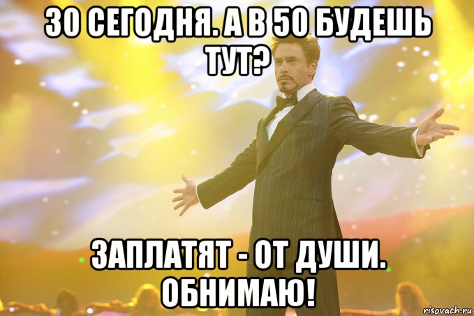 30 сегодня. а в 50 будешь тут? Заплатят - от души. ОБНИМАЮ!, Мем Тони Старк (Роберт Дауни младший)