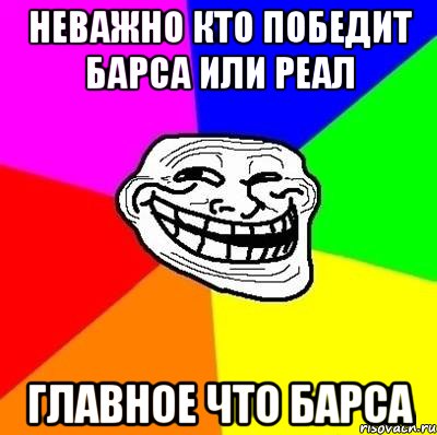 неважно кто победит барса или реал главное что барса, Мем Тролль Адвайс