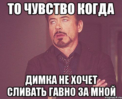 ТО ЧУВСТВО КОГДА ДИМКА НЕ ХОЧЕТ СЛИВАТЬ ГАВНО ЗА МНОЙ, Мем твое выражение лица