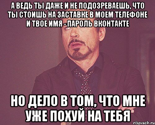 а ведь ты даже и не подозреваешь, что ты стоишь на заставке в моем телефоне и твое имя - пароль вконтакте Но дело в том, что мне уже похуй на тебя, Мем твое выражение лица