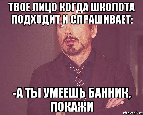 ТВОЕ ЛИЦО КОГДА ШКОЛОТА ПОДХОДИТ И СПРАШИВАЕТ: -А ТЫ УМЕЕШЬ БАННИК, ПОКАЖИ, Мем твое выражение лица