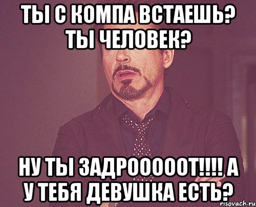 Ты с компа встаешь? Ты человек? Ну ты ЗАДРОООООТ!!!! А у тебя девушка есть?, Мем твое выражение лица