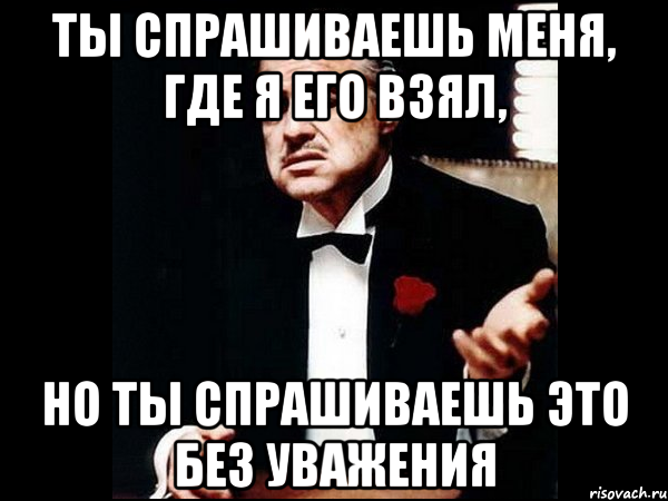 ТЫ СПРАШИВАЕШЬ МЕНЯ, ГДЕ Я ЕГО ВЗЯЛ, НО ТЫ СПРАШИВАЕШЬ ЭТО БЕЗ УВАЖЕНИЯ, Мем ты делаешь это без уважения