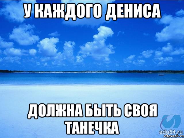 у каждого Дениса должна быть своя Танечка, Мем у каждой Ксюши должен быть свой 