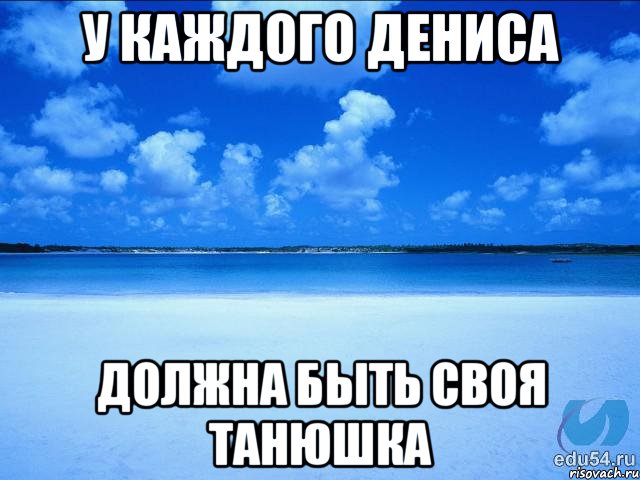 у каждого Дениса должна быть своя танюшка, Мем у каждой Ксюши должен быть свой 