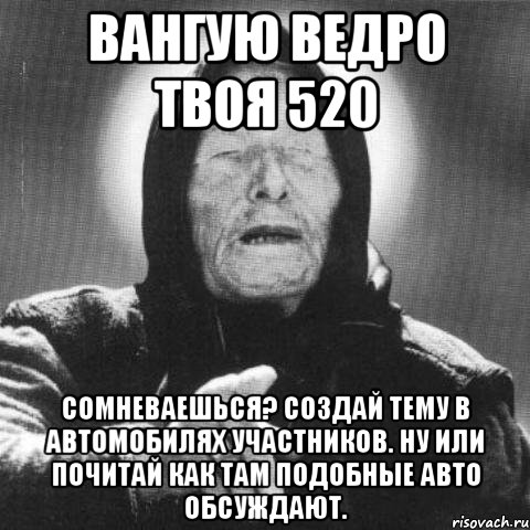 Вангую ведро твоя 520 Сомневаешься? Создай тему в автомобилях участников. Ну или почитай как там подобные авто обсуждают., Мем Ванга