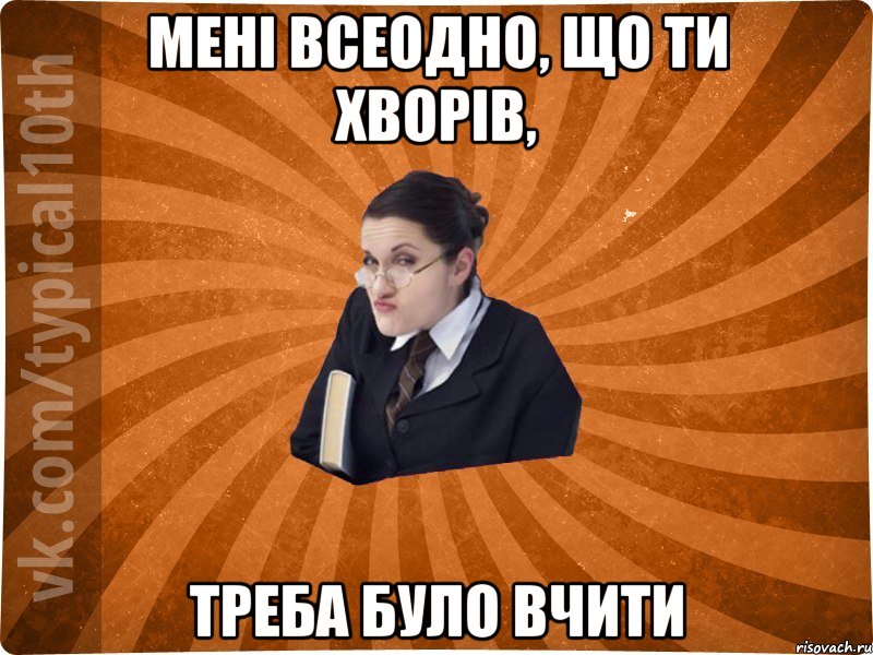 Мені всеодно, що ти хворів, Треба було вчити