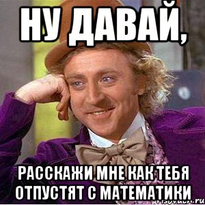 Ну давай, Расскажи мне как тебя отпустят с математики, Мем Ну давай расскажи (Вилли Вонка)