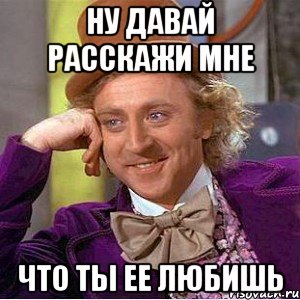 ну давай расскажи мне что ты ее любишь, Мем Ну давай расскажи (Вилли Вонка)