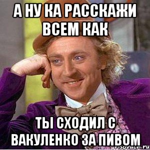 А ну ка расскажи всем как ты Сходил с Вакуленко за пивом, Мем Ну давай расскажи (Вилли Вонка)