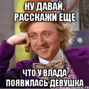 Ну давай, расскажи еще Что у Влада появилась девушка, Мем Ну давай расскажи (Вилли Вонка)