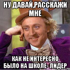 ну давай,расскажи мне как не интересно было на школе- лидер, Мем Ну давай расскажи (Вилли Вонка)