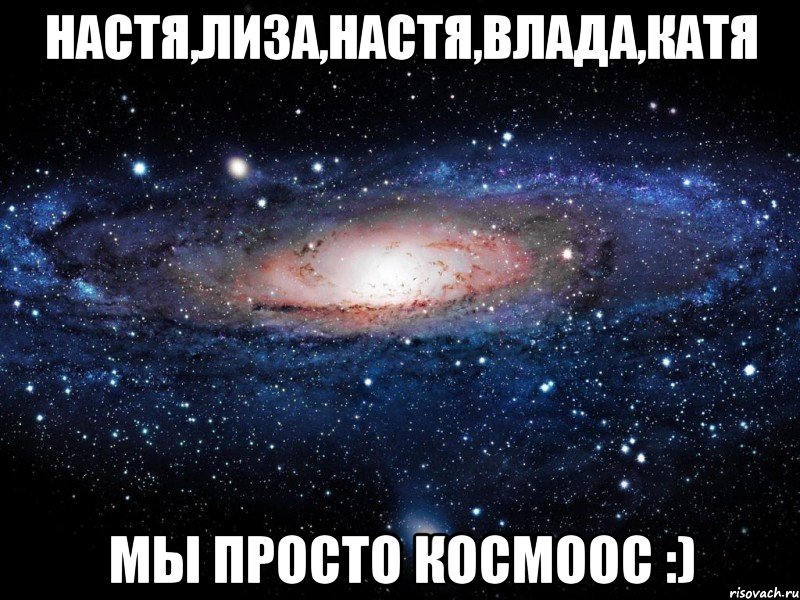 Настя,Лиза,Настя,Влада,Катя Мы просто космоос :), Мем Вселенная