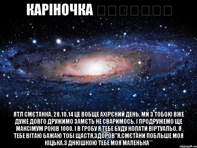 Каріночка ★★★★★★★ ЯТЛ смєтанка. 28.10.14 це вобще ахірєний день. Ми з тобою вже дуже довго дружимо замєть не сваримось. І продружемо ще максімум років 1000. І в гробу я тебе буду копати віртуальо. Я тебе вітаю бажаю тобі щастя,здоров"я,смєтани побльше моя кіцька.З днюшкою тебе моя маленька**, Мем Вселенная