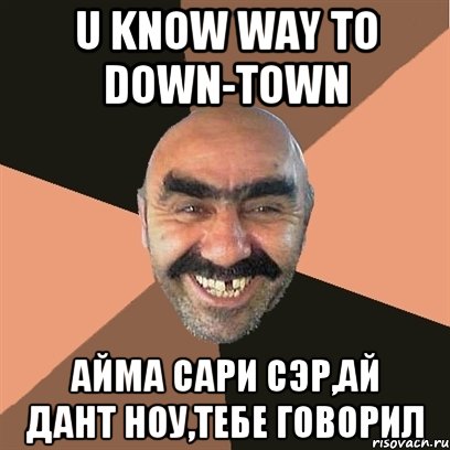 U know way to Down-town Айма сари сэр,ай дант ноу,тебе говорил, Мем Я твой дом труба шатал