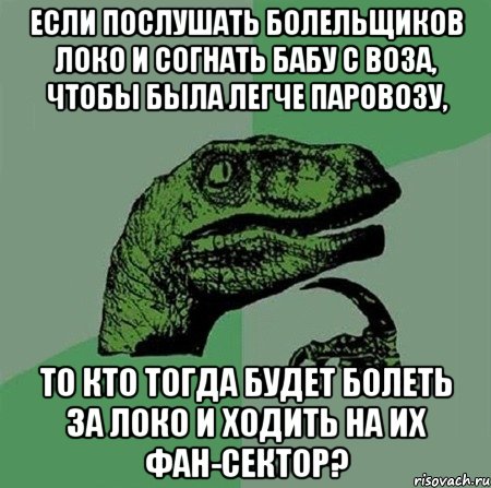 если послушать болельщиков локо и согнать бабу с воза, чтобы была легче паровозу, то кто тогда будет болеть за локо и ходить на их фан-сектор?, Мем Филосораптор