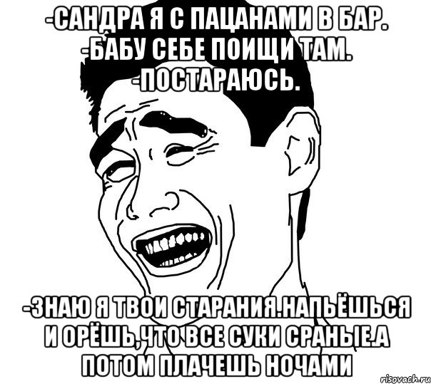 -Сандра я с пацанами в бар. -Бабу себе поищи там. -Постараюсь. -Знаю я твои старания.Напьёшься и орёшь,что все суки сраные.А потом плачешь ночами, Мем Яо минг