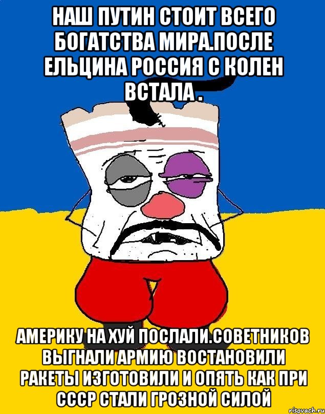 Наш путин стоит всего богатства мира.после ельцина россия с колен встала . Америку на хуй послали.советников выгнали армию востановили ракеты изготовили и опять как при ссср стали грозной силой