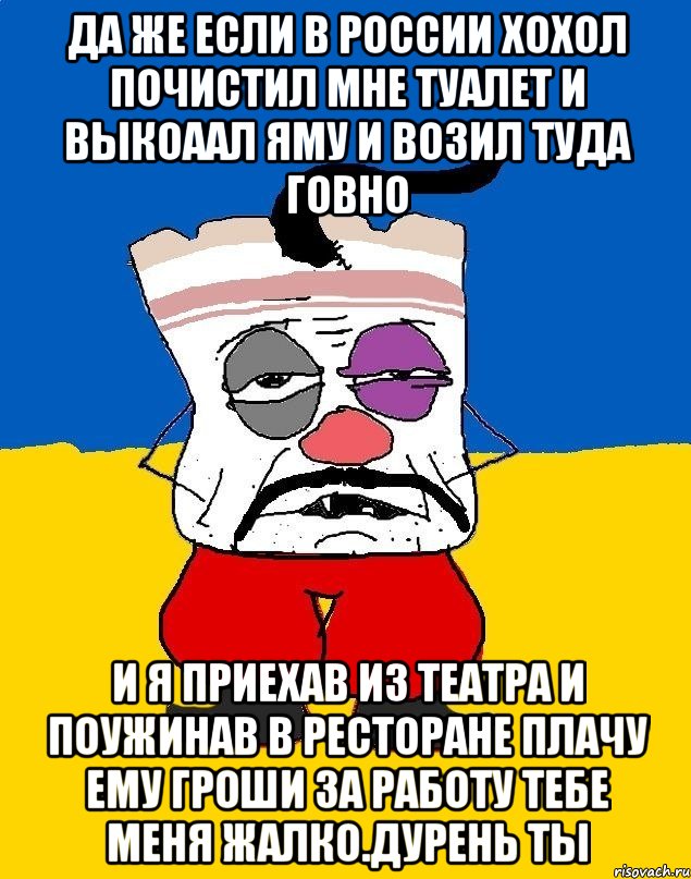 Да же если в россии хохол почистил мне туалет и выкоаал яму и возил туда говно И я приехав из театра и поужинав в ресторане плачу ему гроши за работу тебе меня жалко.дурень ты, Мем Западенец - тухлое сало