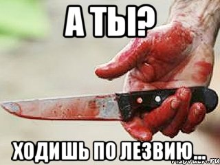 А ТЫ? ХОДИШЬ ПО ЛЕЗВИЮ...