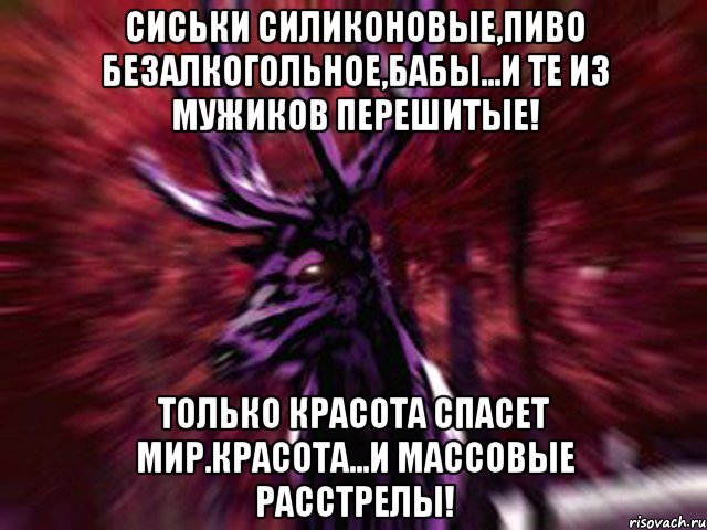 Сиськи силиконовые,пиво безалкогольное,бабы...и те из мужиков перешитые! Только красота спасет мир.красота...и массовые расстрелы!