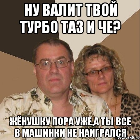 Ну валит твой турбо таз и че? Жёнушку пора уже,а ты все в машинки не наигрался, Мем  Злые родители