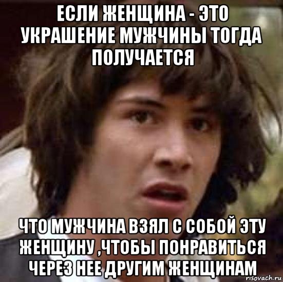 если женщина - это украшение мужчины тогда получается что мужчина взял с собой эту женщину ,чтобы понравиться через нее другим женщинам, Мем А что если (Киану Ривз)