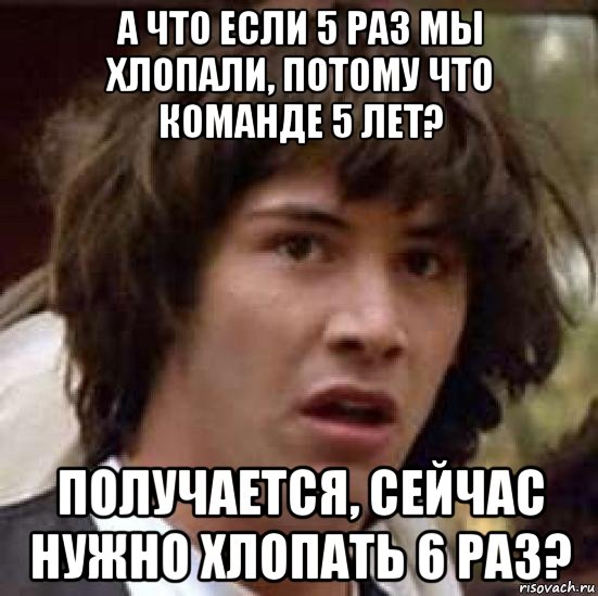 а что если 5 раз мы хлопали, потому что команде 5 лет? получается, сейчас нужно хлопать 6 раз?, Мем А что если (Киану Ривз)