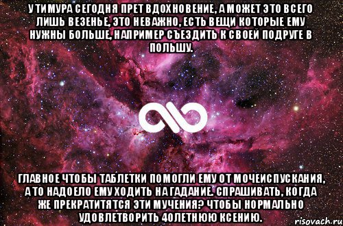 У Тимура сегодня прет вдохновение, А может это всего лишь везенье, Это неважно, есть вещи которые ему нужны больше, Например съездить к своей подруге в Польшу. Главное чтобы таблетки помогли ему от мочеиспускания, А то надоело ему ходить на гадание. Спрашивать, когда же прекратитятся эти мучения? Чтобы нормально удовлетворить 40летнюю Ксению., Мем офигенно