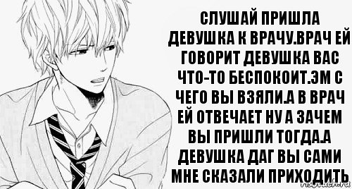 слушай пришла девушка к врачу.врач ей говорит девушка вас что-то беспокоит.эм с чего вы взяли.а в врач ей отвечает ну а зачем вы пришли тогда.а девушка даг вы сами мне сказали приходить