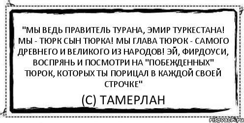 "Мы ведь правитель Турана, эмир Туркестана! Мы - Тюрк сын Тюрка! Мы глава Тюрок - самого древнего и великого из народов! Эй, Фирдоуси, воспрянь и посмотри на "побежденных" тюрок, которых ты порицал в каждой своей строчке" (С) Тамерлан, Комикс Асоциальная антиреклама