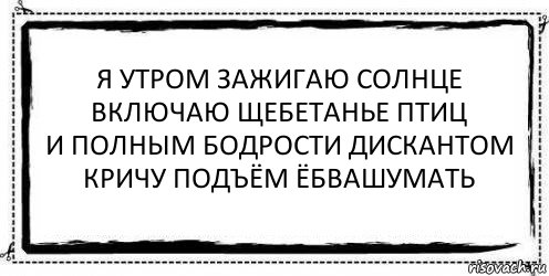 я утром зажигаю солнце
включаю щебетанье птиц
и полным бодрости дискантом
кричу подъём ёбвашумать , Комикс Асоциальная антиреклама