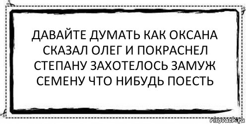 давайте думать как Оксана
сказал Олег и покраснел
Степану захотелось замуж
семену что нибудь поесть , Комикс Асоциальная антиреклама