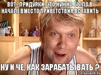 Вот...придурки, это нужно было в начале вместо приветствия вставить Ну и че, как зарабатывать ?