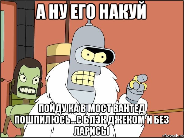 а ну его накуй пойду ка в мост вантед пошпилюсь...с блэк джеком и без ларисы, Мем Бендер