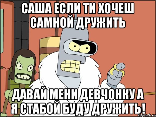 Саша если ти хочеш самной дружить Давай мени девчонку а я стабой буду дружить!, Мем Бендер