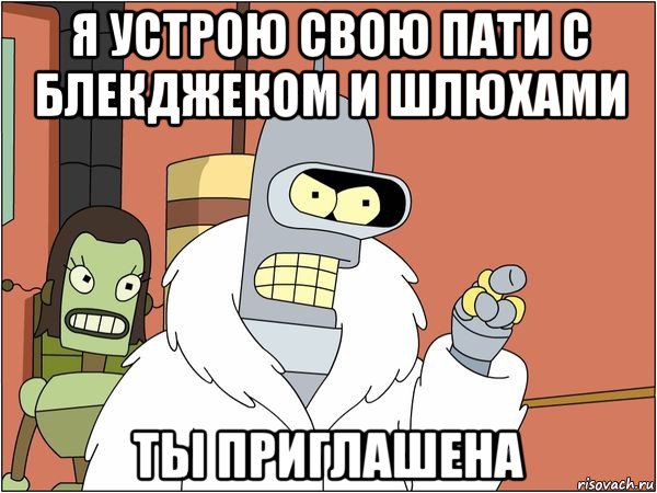 я устрою свою пати с блекджеком и шлюхами ты приглашена, Мем Бендер