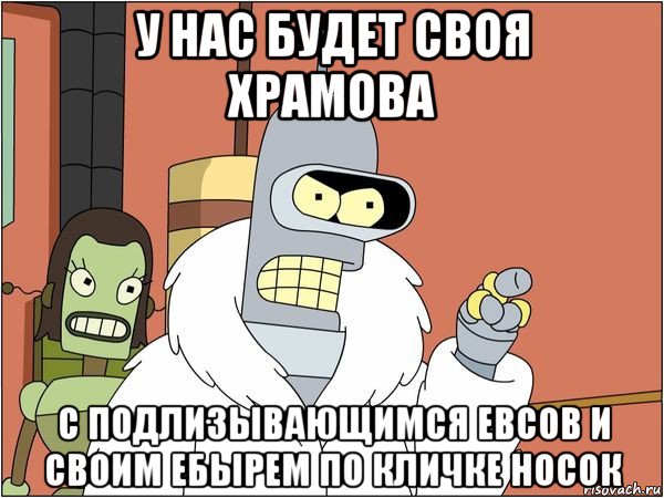 у нас будет своя храмова с подлизывающимся евсов и своим ебырем по кличке носок, Мем Бендер