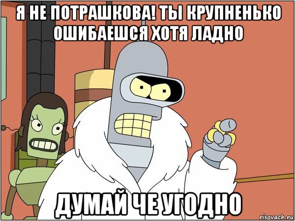 я не потрашкова! ты крупненько ошибаешся хотя ладно думай че угодно, Мем Бендер