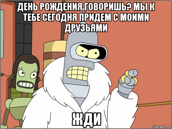 день рождения говоришь? мы к тебе сегодня придем с моими друзьями жди, Мем Бендер